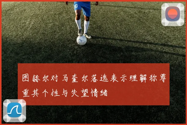图赫尔对马奎尔落选表示理解称尊重其个性与失望情绪