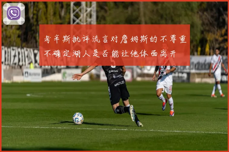 考辛斯批评流言对詹姆斯的不尊重不确定湖人是否能让他体面离开