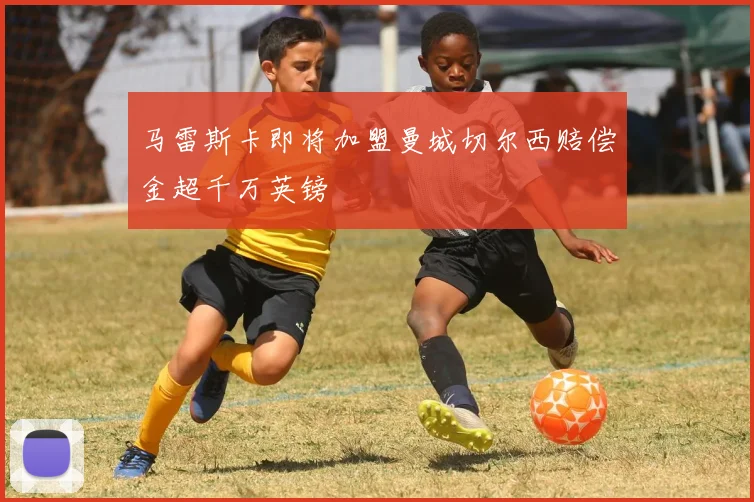 马雷斯卡即将加盟曼城切尔西赔偿金超千万英镑
