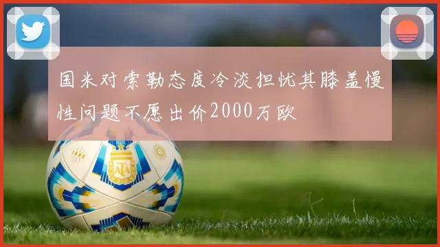 国米对索勒态度冷淡担忧其膝盖慢性问题不愿出价2000万欧