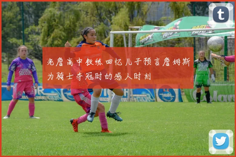 老詹高中教练回忆儿子预言詹姆斯为骑士夺冠时的感人时刻