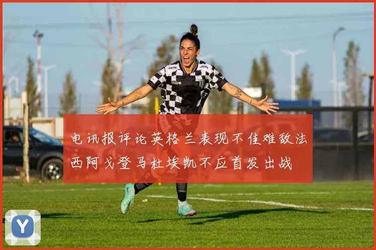 电讯报评论英格兰表现不佳难敌法西阿戈登马杜埃凯不应首发出战