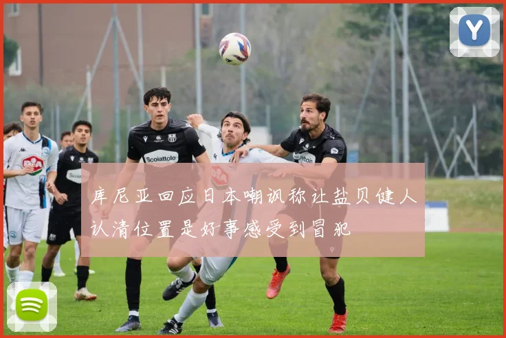 库尼亚回应日本嘲讽称让盐贝健人认清位置是好事感受到冒犯