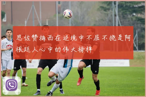 恩佐赞梅西在逆境中不屈不挠是阿根廷人心中的伟大榜样