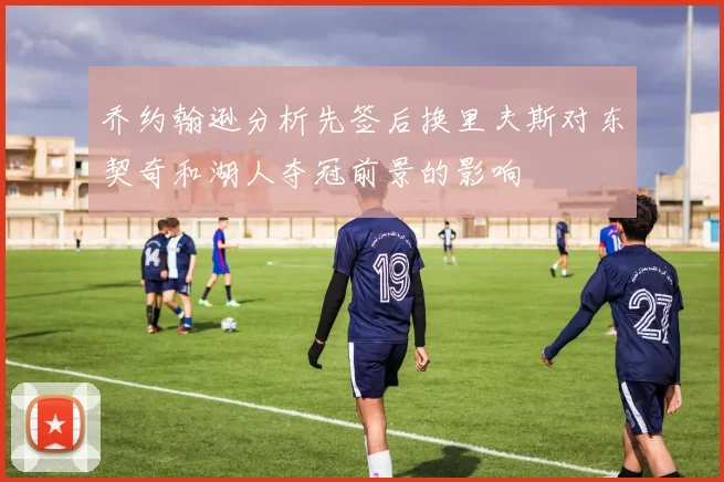 乔约翰逊分析先签后换里夫斯对东契奇和湖人夺冠前景的影响