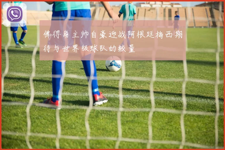 佛得角主帅自豪迎战阿根廷梅西期待与世界级球队的较量