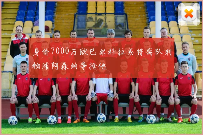 身价7000万欧巴尔科拉或将离队利物浦阿森纳争抢他