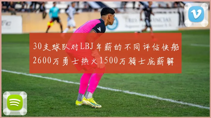 30支球队对LBJ年薪的不同评估快船2600万勇士热火1500万骑士底薪解析