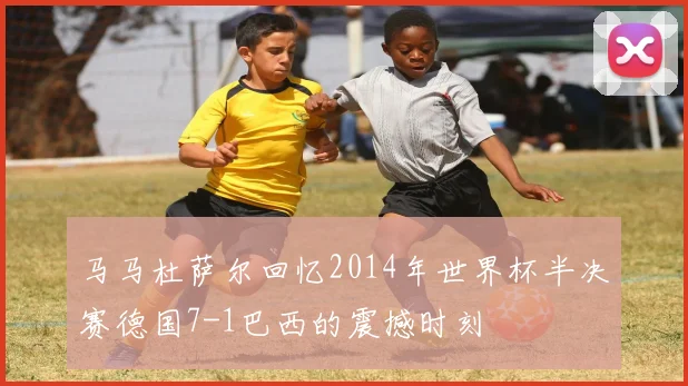 马马杜萨尔回忆2014年世界杯半决赛德国7-1巴西的震撼时刻
